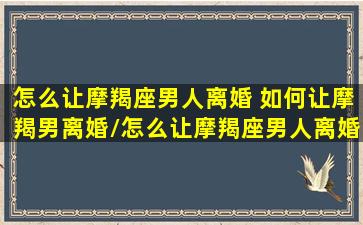 怎么让摩羯座男人离婚 如何让摩羯男离婚/怎么让摩羯座男人离婚 如何让摩羯男离婚-我的网站